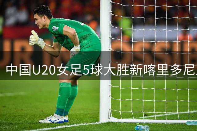 中国U20女足5球大胜新喀里多尼亚 世界杯开门红展青春锋芒